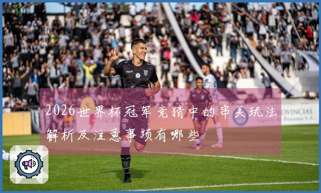 2026世界杯冠军竞猜中的串关玩法解析及注意事项有哪些