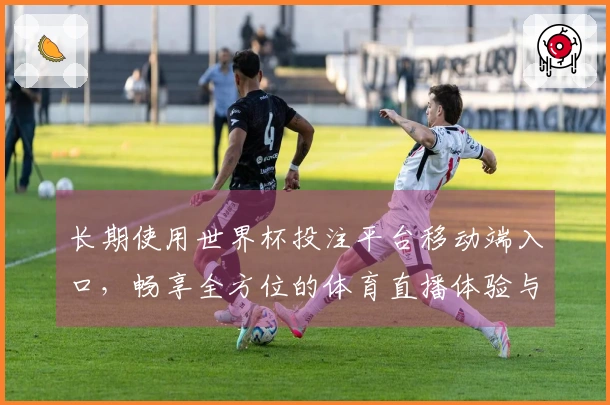 长期使用世界杯投注平台移动端入口，畅享全方位的体育直播体验与便捷功能