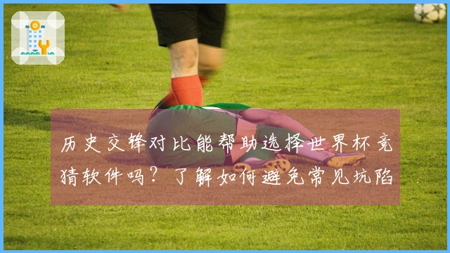 历史交锋对比能帮助选择世界杯竞猜软件吗？了解如何避免常见坑陷